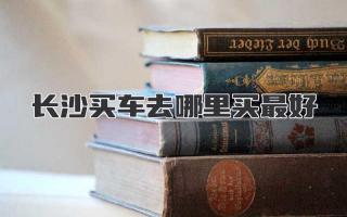 长沙买车去哪里买最好
