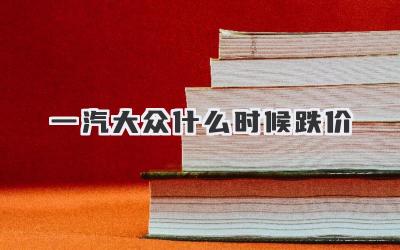 一汽大众什么时候跌价