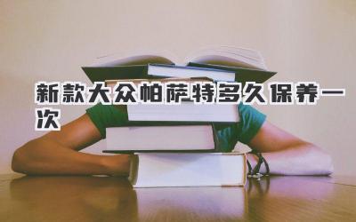 新款大众帕萨特多久保养一次-买车记